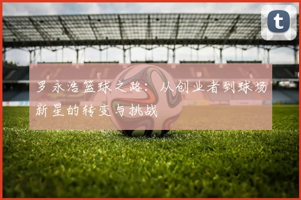 罗永浩篮球之路：从创业者到球场新星的转变与挑战