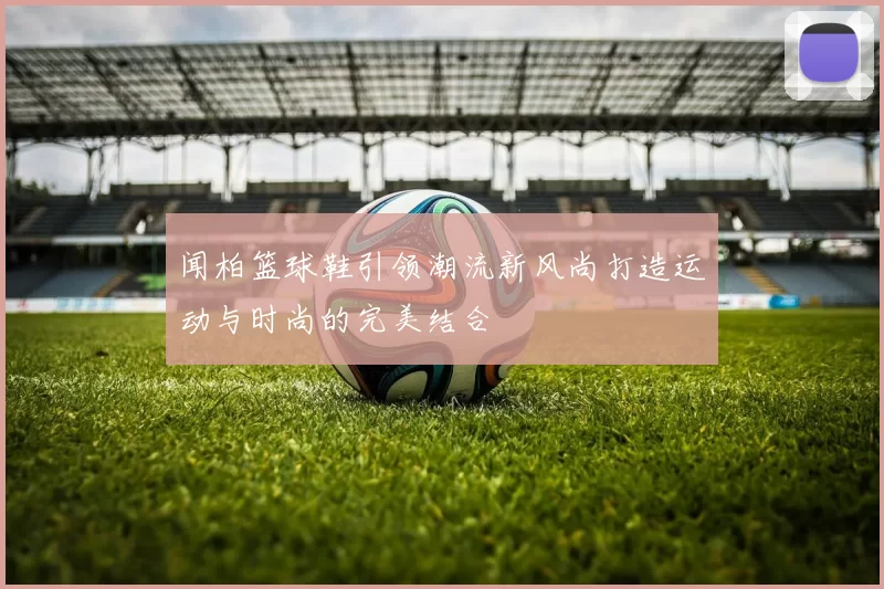 闻柏篮球鞋引领潮流新风尚打造运动与时尚的完美结合