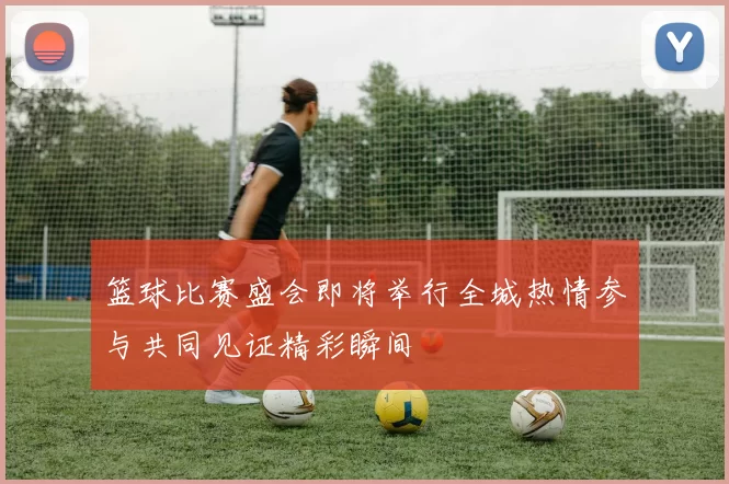 篮球比赛盛会即将举行全城热情参与共同见证精彩瞬间