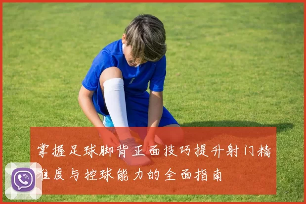 掌握足球脚背正面技巧提升射门精准度与控球能力的全面指南