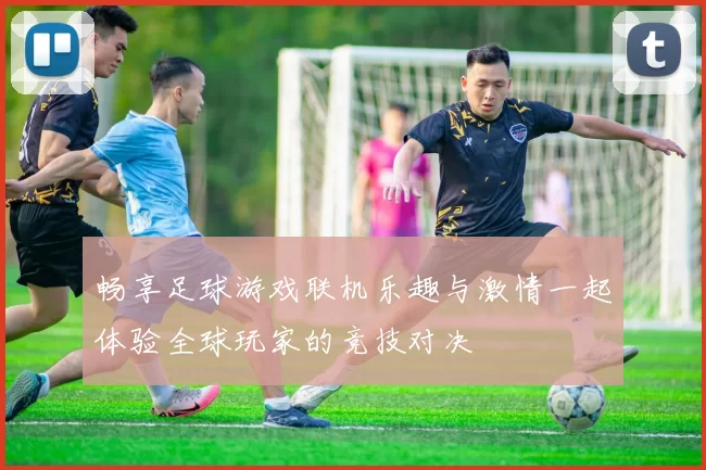 畅享足球游戏联机乐趣与激情一起体验全球玩家的竞技对决