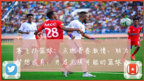 赛飞扬篮球：点燃青春激情，助力梦想成真，开启无限可能的篮球之旅